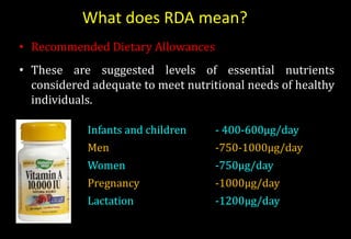 What does RDA mean?
• Recommended Dietary Allowances
• These are suggested levels of essential nutrients
considered adequate to meet nutritional needs of healthy
individuals.
Infants and children - 400-600µg/day
Men -750-1000µg/day
Women -750µg/day
Pregnancy -1000µg/day
Lactation -1200µg/day
 