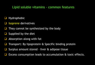  Hydrophobic
 Isoprene derivatives
 They cannot be synthesized by the body
 Supplied by the diet
 Absorption along with fat
 Transport: By lipoprotein & Specific binding protein
 Surplus amount stored – liver & adipose tissue
 Excess consumption leads to accumulation & toxic effects.
Lipid soluble vitamins - common features
 