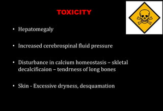 • Hepatomegaly
• Increased cerebrospinal fluid pressure
• Disturbance in calcium homeostasis – skletal
decalcificaion – tendrness of long bones
• Skin - Excessive dryness, desquamation
TOXICITY
 