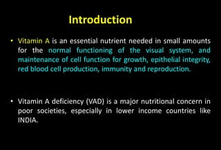 Introduction
• Vitamin A is an essential nutrient needed in small amounts
for the normal functioning of the visual system, and
maintenance of cell function for growth, epithelial integrity,
red blood cell production, immunity and reproduction.
• Vitamin A deficiency (VAD) is a major nutritional concern in
poor societies, especially in lower income countries like
INDIA.
 