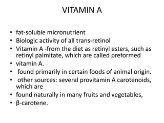VITAMIN A
• fat-soluble micronutrient
• Biologic activity of all trans-retinol
• Vitamin A -from the diet as retinyl esters, such as
retinyl palmitate, which are called preformed
• vitamin A.
• found primarily in certain foods of animal origin.
• other sources: several provitamin A carotenoids,
which are
• found naturally in many fruits and vegetables,
• β-carotene.
 