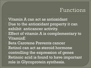  Vitamin A can act as antioxidant
 Due to the antioxidant property it can
exhibit anticancer activity.
 Effect of vitamin A is complementary to
VitaminE
 Beta Carotene Prevents cancer
 Retinol can act as steroid hormone
controlling the expression of genes
 Retinoic acid is found to have important
role in Glycoprotein synthesis.
 
