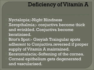  Nyctalopia;-Night Blindness
 Xeropthalmia;- conjuctiva become thick
and wrinkled. Conjuctiva become
keratinised.
 Bitot’s Spot:- Greyish Traingular spots
adherent to Conjuctiva.reversed if proper
supply of Vitamin A maintained.
 Keratomalacia;-Softening of the cornea.
 Corneal epithelium gets degenerated
and vascularised.
 