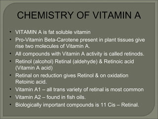 CHEMISTRY OF VITAMIN A
• VITAMIN A is fat soluble vitamin
• Pro-Vitamin Beta-Carotene present in plant tissues give
rise two molecules of Vitamin A.
• All compounds with Vitamin A activity is called retinods.
• Retinol (alcohol) Retinal (aldehyde) & Retinoic acid
(Vitamin A acid)
• Retinal on reduction gives Retinol & on oxidation
Retoinic acid.
• Vitamin A1 – all trans variety of retinal is most common
• Vitamin A2 – found in fish oils.
• Biologically important compounds is 11 Cis – Retinal.
 