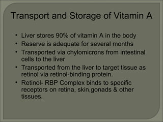 Transport and Storage of Vitamin A
• Liver stores 90% of vitamin A in the body
• Reserve is adequate for several months
• Transported via chylomicrons from intestinal
cells to the liver
• Transported from the liver to target tissue as
retinol via retinol-binding protein.
• Retinol- RBP Complex binds to specific
receptors on retina, skin,gonads & other
tissues.
 