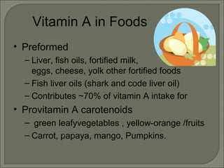 Vitamin A in Foods
• Preformed
– Liver, fish oils, fortified milk,
eggs, cheese, yolk other fortified foods
– Fish liver oils (shark and code liver oil)
– Contributes ~70% of vitamin A intake for
• Provitamin A carotenoids
– green leafyvegetables , yellow-orange /fruits
– Carrot, papaya, mango, Pumpkins.
 