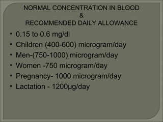NORMAL CONCENTRATION IN BLOOD
&
RECOMMENDED DAILY ALLOWANCE
• 0.15 to 0.6 mg/dl
• Children (400-600) microgram/day
• Men-(750-1000) microgram/day
• Women -750 microgram/day
• Pregnancy- 1000 microgram/day
• Lactation - 1200µg/day
 