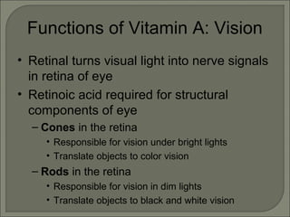 Functions of Vitamin A: Vision
• Retinal turns visual light into nerve signals
in retina of eye
• Retinoic acid required for structural
components of eye
– Cones in the retina
• Responsible for vision under bright lights
• Translate objects to color vision
– Rods in the retina
• Responsible for vision in dim lights
• Translate objects to black and white vision
 
