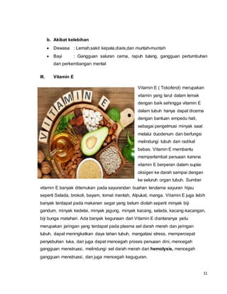 11
b. Akibat kelebihan
 Dewasa : Lemah,sakit kepala,diare,dan muntah-muntah
 Bayi : Gangguan saluran cerna, rapuh tulang, gangguan pertumbuhan
dan perkembangan mental
III. Vitamin E
Vitamin E ( Tokoferol) merupakan
vitamin yang larut dalam lemak
dengan baik sehingga vitamin E
dalam tubuh hanya dapat dicerna
dengan bantuan empedu hati,
sebagai pengelmusi minyak saat
melalui duodenum dan berfungsi
melindungi tubuh dari radikal
bebas. Vitamin E membantu
memperlambat penuaan karena
vitamin E berperan dalam suplai
oksigen ke darah sampai dengan
ke seluruh organ tubuh. Sumber
vitamin E banyak ditemukan pada sayurandan buahan terutama sayuran hijau
seperti Selada, brokoli, bayam, tomat mentah, Alpukat, manga. Vitamin E juga lebih
banyak terdapat pada makanan segar yang belum diolah seperti minyak biji
gandum, minyak kedelai, minyak jagung, minyak kacang, selada, kacang-kacangan,
biji bunga matahari. Ada banyak kegunaan dari Vitamin E diantaranya yaitu
merupakan jaringan yang terdapat pada plasma sel darah merah dan jaringan
tubuh, dapat meningkatkan daya tahan tubuh, mangatasi stress, mempercepat
penyebuhan luka, dan juga dapat mencegah proses penuaan dini, mencegah
gangguan menstruasi, melindungi sel darah merah dari hemolysis, mencegah
gangguan menstruasi, dan juga mencegah keguguran.
 