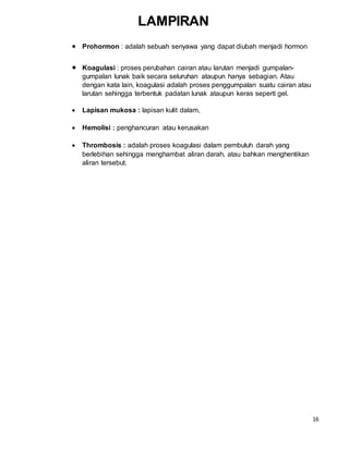 16
 Prohormon : adalah sebuah senyawa yang dapat diubah menjadi hormon
 Koagulasi : proses perubahan cairan atau larutan menjadi gumpalan-
gumpalan lunak baik secara seluruhan ataupun hanya sebagian. Atau
dengan kata lain, koagulasi adalah proses penggumpalan suatu cairan atau
larutan sehingga terbentuk padatan lunak ataupun keras seperti gel.
 Lapisan mukosa : lapisan kulit dalam,
 Hemolisi : penghancuran atau kerusakan
 Thrombosis : adalah proses koagulasi dalam pembuluh darah yang
berlebihan sehingga menghambat aliran darah, atau bahkan menghentikan
aliran tersebut.
LAMPIRAN
 