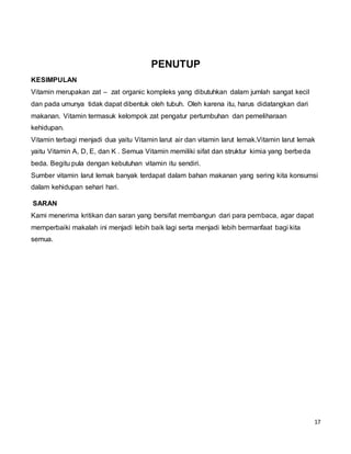 17
PENUTUP
KESIMPULAN
Vitamin merupakan zat – zat organic kompleks yang dibutuhkan dalam jumlah sangat kecil
dan pada umunya tidak dapat dibentuk oleh tubuh. Oleh karena itu, harus didatangkan dari
makanan. Vitamin termasuk kelompok zat pengatur pertumbuhan dan pemeliharaan
kehidupan.
Vitamin terbagi menjadi dua yaitu Vitamin larut air dan vitamin larut lemak.Vitamin larut lemak
yaitu Vitamin A, D, E, dan K . Semua Vitamin memiliki sifat dan struktur kimia yang berbeda
beda. Begitu pula dengan kebutuhan vitamin itu sendiri.
Sumber vitamin larut lemak banyak terdapat dalam bahan makanan yang sering kita konsumsi
dalam kehidupan sehari hari.
SARAN
Kami menerima kritikan dan saran yang bersifat membangun dari para pembaca, agar dapat
memperbaiki makalah ini menjadi lebih baik lagi serta menjadi lebih bermanfaat bagi kita
semua.
 