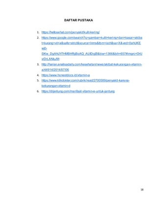 18
DAFTAR PUSTAKA
1. https://hellosehat.com/penyakit/kulit-kering/
2. https://www.google.com/search?q=gambar+kulit+kering+dan+kasar+akiba
t+kurang+vit+a&safe=strict&source=lnms&tbm=isch&sa=X&ved=0ahUKE
wj0-
I3Kw_DgAhUY7HMBHffgBoAQ_AUIDigB&biw=1366&bih=657#imgrc=OrU
viDrLANIuJM:
3. http://harian.analisadaily.com/kesehatan/news/akibat-kekurangan-vitamin-
a/44914/2014/07/06
4. https://www.honestdocs.id/vitamin-a
5. https://www.klikdokter.com/rubrik/read/2700589/penyakit-karena-
kekurangan-vitamin-d
6. https://drjantung.com/manfaat-vitamin-e-untuk-jantung
 