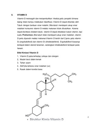 2
II. VITAMIN D
Vitamin D mencegah dan menyembuhkan riketsia,yaitu penyakit dimana
tulang tidak mampu melakukan klasifikasi. Vitamin D dapat dibentuk oleh
Tubuh dengan bantuan sinar matahri. Bila tubuh mendapat cukup sinar
matahari konsumsi vitamin D melalui makanan tidak dibutuhkan. Karena
dapat disintesis didalam tubuh, vitamin D dapat dikatakan bukan vitamin, tapi
suatu Prohormon. Bila tubuh tidak mendapat cukup sinar matahari, vitamin
D perlu dipenuhi melalui makanan.Vitamin D terdiri dari 2 jenis yaitu vitamin
D2 (ergokalsiferol) dan vitamin D3 (kholekalsiferol). Ergokalsiferol biasanya
terdapat dalam steroid tanaman, sedangkan kholekalsiferol terdapat pada
hewan.
Sifat Kimiawi Vitamin D
1. Vitamin D peka terhadap cahaya dan oksigen
2. Mudah larut dalam lemak
3. Tahan asam
4. Aktif jika terkena sinar matahari (uv)
5. Rusak dalam kondisi basa
 