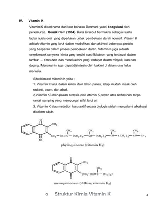 4
IV. Vitamin K
Vitamin K diberi nama dari kata bahasa Denmark yakni koagulasi oleh
penemunya, Henrik Dam (1964). Kata tersebut bermakna sebagai suatu
factor nutrisional yang diperlukan untuk pembekuan darah normal. Vitamin K
adalah vitamin yang larut dalam modofikasi dan aktivasi beberapa protein
yang berperan dalam proses pembekuan darah. Vitamin K juga adalah
sekelompok senyawa kimia yang terdiri atas filokuinon yang terdapat dalam
tumbuh – tumbuhan dan menakuinon yang terdapat dalam minyak ikan dan
daging. Menakuinin juga dapat disintesis oleh bakteri di dalam usu halus
manusia.
Sifat kimiawi Vitamin K yaitu :
1. Vitamin K larut dalam lemak dan tahan panas, tetapi mudah rusak oleh
radiasi, asam, dan alkali.
2.Vitamin K3 merupakan sintesis dari vitamin K, terdiri atas naftakinon tanpa
rantai samping yang mempunyai sifat larut air.
3. Vitamin K atau metadion baru aktif secara biologis stelah mengalami alkalisasi
didalam tubuh.
 