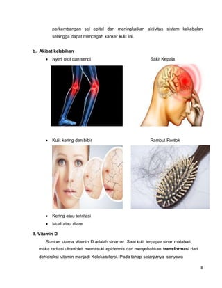 8
perkembangan sel epitel dan meningkatkan aktivitas sistem kekebalan
sehingga dapat mencegah kanker kulit ini.
b. Akibat kelebihan
 Nyeri otot dan sendi Sakit Kepala
 Kulit kering dan bibir Rambut Rontok
 Kering atau teriritasi
 Mual atau diare
II. Vitamin D
Sumber utama vitamin D adalah sinar uv. Saat kulit terpapar sinar matahari,
maka radiasi ultraviolet memasuki epidermis dan menyebabkan transformasi dari
dehidroksi vitamin menjadi Kolekalsiferol. Pada tahap selanjutnya senyawa
 
