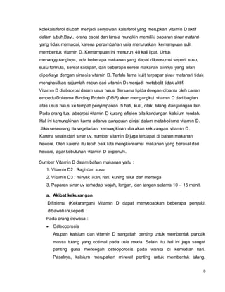 9
kolekalsiferol diubah menjadi senyawan kalsiferol yang merupkan vitamin D aktif
dalam tubuh.Bayi, orang cacat dan lansia mungkin memiliki paparan sinar matahri
yang tidak memadai, karena pertambahan usia menurunkan kemampuan sulit
membentuk vitamin D. Kemampuan ini menurun 40 kali lipat. Untuk
menanggulanginya, ada beberapa makanan yang dapat dikonsumsi seperti susu,
susu formula, sereal sarapan, dan beberapa sereal makanan lainnya yang telah
diperkaya dengan sintesis vitamin D. Terlalu lama kulit terpapar sinar matahari tidak
menghasilkan sejumlah racun dari vitamin D3 menjadi metabolit tidak aktif.
Vitamin D diabsorpsi dalam usus halus Bersama lipida dengan dibantu oleh cairan
empedu.Dplasma Binding Protein (DBP) akan mengangkut vitamin D dari bagian
atas usus halus ke tempat penyimpanan di hati, kulit, otak, tulang dan jaringan lain.
Pada orang tua, absorpsi vitamin D kurang efisien bila kandungan kalsium rendah.
Hal ini kemungkinan karna adanya gangguan ginjal dalam metabolisme vitamin D.
Jika seseorang itu vegetarian, kemungkinan dia akan kekurangan vitamin D.
Karena selain dari sinar uv, sumber vitamin D juga terdapat di bahan makanan
hewani. Oleh karena itu lebih baik kita mengkonsumsi makanan yang berasal dari
hewani, agar kebutuhan vitamin D terpenuhi.
Sumber Vitamin D dalam bahan makanan yaitu :
1. Vitamin D2 : Ragi dan susu
2. Vitamin D3 : minyak ikan, hati, kuning telur dan mentega
3. Paparan sinar uv terhadap wajah, lengan, dan tangan selama 10 – 15 menit.
a. Akibat kekurangan
Difisiensi (Kekurangan) Vitamin D dapat menyebabkan beberapa penyakit
dibawah ini,seperti :
Pada orang dewasa :
 Osteoporosis
Asupan kalsium dan vitamin D sangatlah penting untuk membentuk puncak
massa tulang yang optimal pada usia muda. Selain itu, hal ini juga sangat
penting guna mencegah osteoporosis pada wanita di kemudian hari.
Pasalnya, kalsium merupakan mineral penting untuk membentuk tulang,
 