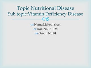 
 Name:Mehedi shah
 Roll No:161328
 Group No:04
Topic:Nutritional Disease
Sub topic:Vitamin Deficiency Disease
 