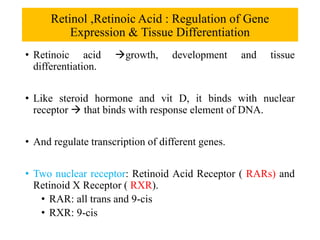 Retinol ,Retinoic Acid : Regulation of Gene
Expression & Tissue Differentiation
• Retinoic acid growth, development and tissue
differentiation.
• Like steroid hormone and vit D, it binds with nuclear
receptor  that binds with response element of DNA.
• And regulate transcription of different genes.
• Two nuclear receptor: Retinoid Acid Receptor ( RARs) and
Retinoid X Receptor ( RXR).
• RAR: all trans and 9-cis
• RXR: 9-cis
 