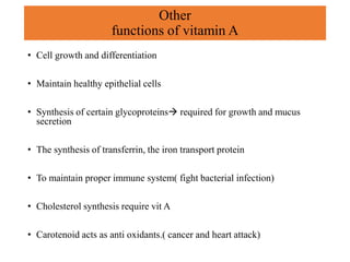 Other
functions of vitamin A
• Cell growth and differentiation
• Maintain healthy epithelial cells
• Synthesis of certain glycoproteins required for growth and mucus
secretion
• The synthesis of transferrin, the iron transport protein
• To maintain proper immune system( fight bacterial infection)
• Cholesterol synthesis require vit A
• Carotenoid acts as anti oxidants.( cancer and heart attack)
 