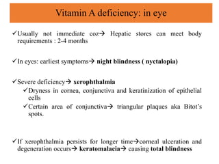 Usually not immediate coz Hepatic stores can meet body
requirements : 2-4 months
In eyes: earliest symptoms night blindness ( nyctalopia)
Severe deficiency xerophthalmia
Dryness in cornea, conjunctiva and keratinization of epithelial
cells
Certain area of conjunctiva triangular plaques aka Bitot’s
spots.
If xerophthalmia persists for longer timecorneal ulceration and
degeneration occurs keratomalacia causing total blindness
Vitamin A deficiency: in eye
 
