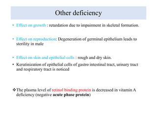 Other deficiency
• Effect on growth : retardation due to impairment in skeletal formation.
• Effect on reproduction: Degeneration of germinal epithelium leads to
sterility in male
• Effect on skin and epithelial cells : rough and dry skin.
• Keratinization of epithelial cells of gastro intestinal tract, urinary tract
and respiratory tract is noticed
The plasma level of retinol binding protein is decreased in vitamin A
deficiency (negative acute phase protein)
 