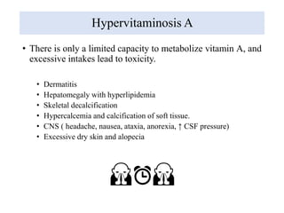 Hypervitaminosis A
• There is only a limited capacity to metabolize vitamin A, and
excessive intakes lead to toxicity.
• Dermatitis
• Hepatomegaly with hyperlipidemia
• Skeletal decalcification
• Hypercalcemia and calcification of soft tissue.
• CNS ( headache, nausea, ataxia, anorexia, ↑ CSF pressure)
• Excessive dry skin and alopecia
🙏⏰🙏
 