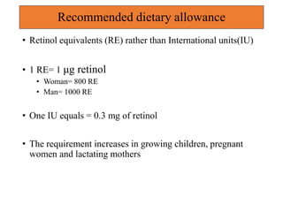 Recommended dietary allowance
• Retinol equivalents (RE) rather than International units(IU)
• 1 RE= 1 μg retinol
• Woman= 800 RE
• Man= 1000 RE
• One IU equals = 0.3 mg of retinol
• The requirement increases in growing children, pregnant
women and lactating mothers
 