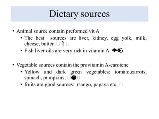 Dietary sources
• Animal source contain preformed vit A
• The best sources are liver, kidney, egg yolk, milk,
cheese, butter. 🧀🍼🧀
• Fish liver oils are very rich in vitamin A. 🐟🐠
• Vegetable sources contain the provitamin A-carotene
• Yellow and dark green vegetables: tomato,carrots,
spinach, pumpkins, 🧀🍅🧀
• fruits are good sources: mango, papaya etc. 🧀
 