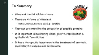 z
In Summary
16
 Vitamin A is a fat soluble vitamin
 There are 4 forms of vitamin A
 Retinol, Retinal, Retinoic acid & β- carotene
 They act by controlling the production of specific proteins
 It is important in maintaining vision, growth, reproduction &
epithelial differentiation
 It has a therapeutic importance in the treatment of psoriasis,
promyelocytic leukemia and severe acne
 