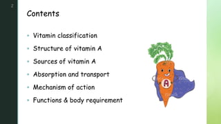 z
Contents
2
 Vitamin classification
 Structure of vitamin A
 Sources of vitamin A
 Absorption and transport
 Mechanism of action
 Functions & body requirement
 