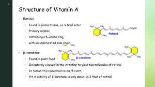 z
Structure of Vitamin A
6
 Retinol
 Found in animal tissue, as retinyl ester
 Primary alcohol,
 containing a β-ionone ring,
 with an unsaturated side chain
 β-carotene
 Found in plant food
 Oxidatively cleaved in the intestine to yield two molecules of retinal
 In human this conversion is inefficient,
 Vit A activity of β-carotene is only about 1/12 that of retinol
 