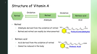 z
Structure of Vitamin A
7
 Retinal
 Aldehyde derived from the oxidation of retinol
 Retinal and retinol can readily be interconverted
 Retinoic acid
 Acid derived from the oxidation of retinal
 Cannot be reduced in the body
Retinol Retinal Retinoic acid
Oxidation
Aldehyde Acid
Oxidation
 