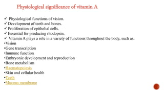 Physiological significance of vitamin A
 Physiological functions of vision.
 Development of teeth and bones.
 Proliferation of epithelial cells.
 Essential for producing rhodopsin.
 Vitamin A plays a role in a variety of functions throughout the body, such as:
•Vision
•Gene transcription
•Immune function
•Embryonic development and reproduction
•Bone metabolism
•Haematopoiesis
•Skin and cellular health
•Teeth
•Mucous membrane
 