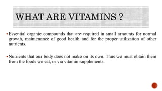 Essential organic compounds that are required in small amounts for normal
growth, maintenance of good health and for the proper utilization of other
nutrients.
Nutrients that our body does not make on its own. Thus we must obtain them
from the foods we eat, or via vitamin supplements.
 