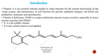 Introduction
• It is a fat soluble vitamin.
• It is also called retinol or axerophthol.
• Vitamin A is an essential nutrient needed in small amounts for the normal functioning of the
visual system, and maintenance of cell function for growth, epithelial integrity, red blood cell
production, immunity and reproduction.
• Vitamin A deficiency (VAD) is a major nutritional concern in poor societies, especially in lower
income countries like INDIA.
 