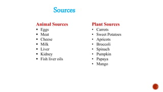 Sources
Animal Sources
 Eggs
 Meat
 Cheese
 Milk
 Liver
 Kidney
 Fish liver oils
Plant Sources
• Carrots
• Sweet Potatoes
• Apricots
• Broccoli
• Spinach
• Pumpkin
• Papaya
• Mango
 
