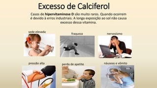 Excesso de Calciferol
Casos de hipervitaminose D são muito raros. Quando ocorrem
é devido à erros industriais. A longa exposição ao sol não causa
excesso dessa vitamina.
pressão alta perda de apetite náuseas e vômito
sede elevada
fraqueza nervosismo
 