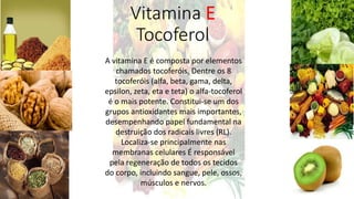 Vitamina E
Tocoferol
A vitamina E é composta por elementos
chamados tocoferóis, Dentre os 8
tocoferóis (alfa, beta, gama, delta,
epsilon, zeta, eta e teta) o alfa-tocoferol
é o mais potente. Constitui-se um dos
grupos antioxidantes mais importantes,
desempenhando papel fundamental na
destruição dos radicais livres (RL).
Localiza-se principalmente nas
membranas celulares É responsável
pela regeneração de todos os tecidos
do corpo, incluindo sangue, pele, ossos,
músculos e nervos.
 