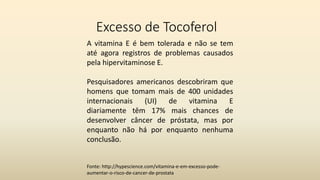 Excesso de Tocoferol
A vitamina E é bem tolerada e não se tem
até agora registros de problemas causados
pela hipervitaminose E.
Pesquisadores americanos descobriram que
homens que tomam mais de 400 unidades
internacionais (UI) de vitamina E
diariamente têm 17% mais chances de
desenvolver câncer de próstata, mas por
enquanto não há por enquanto nenhuma
conclusão.
Fonte: http://hypescience.com/vitamina-e-em-excesso-pode-
aumentar-o-risco-de-cancer-de-prostata
 