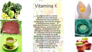 Vitamina K
A vitamina K é o nome
genérico para diversas
substâncias necessárias à
coagulação normal do sangue
e metabolismo ósseo . A
principal forma é a vitamina K1
(filoquinona ), encontrada em
plantas, principalmente em
folhagens verdes. A vitamina
K2 (menaquinona) é formada
como resultado da ação
bacteriana no trato intestinal.
A vitamina K3 (menadiona) é
um composto lipossolúvel
sintético e é cerca de duas
vezes mais potente
biologicamente que as
vitaminas K1 e K2.
 