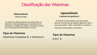 Classificação das Vitaminas
Hidrossolúveis
( solúveis em água)
As Vitaminas Hidrossolúveis são absorvidas no
intestino e transportadas para os tecidos serem
utilizadas. O organismo utiliza o necessário, sendo
que os excessos são eliminados na urina.
Tipos de Vitaminas :
Vitaminas Complexo B e Vitamina C
Lipossolúveis
( solúveis em gorduras )
As Vitaminas Lipossolúveis são absorvidas
quando há presença de lipídeos (gordura), bile e
suco pancreático. Após a absorção no intestino,
estas são armazenadas nos tecidos.
Tipos de Vitaminas
A D E K
 