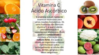 Vitamina C
Ácido Ascórbico
A vitamina C é um nutriente
essencial necessário para
várias reações metabólicas. Os
seres humanos não fabricam
vitamina C, a qual é obtida
pela alimentação e
suplementos vitamínicos. É um
poderoso antioxidante e
combate a formação dos
radicais livres. Ela ajuda as
células do organismo a crescer
e permanecer sadias
principalmente as células dos
ossos, dentes, gengivas e dos
vasos sanguíneos.
 