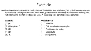 Exercício
As vitaminas são importantes substâncias que favorecem as transformações químicas que ocorrem
no interior de um organismo vivo. Além disso, participam de inúmeras reações que, no conjunto,
viabilizam uma melhor condição de vida. A esse respeito, correlacione as colunas:
Vitamina Avitaminose
( 1 ) A ( ) Anemia
( 2 ) Complexo B ( ) Dificuldade de coagulação
( 3 ) C ( ) Problemas de visão
( 4 ) D ( ) Escorbuto
( 5) K ( ) Raquitismo
 