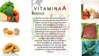 V I T A M I N A A
Retinol
A vitamina A é um micronutriente que
pode ser encontrado em alimentos de
origem animal, frutas e legumes além
de óleos .Nos vegetais e nas frutas, a
substância chamada carotenóide e é
transformada em vitamina A .É uma
substância essencial para a proteção
contra doenças infecciosas e atua a
favor da nutrição do globo ocular e
equilíbrio da saúde da pele e
mucosas. Cerca de 90% da vitamina A
é armazenada nos depósitos de
gordura, pulmões e rins, por isso pode
causar danos tanto pela falta da
substância no organismo quanto pelo
excesso
 