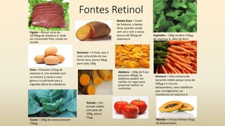 Fontes Retinol
Abóbora – 100g da fruta
possuem 369µg. As
abóboras podem ser
cozidas no vapor para
preservar melhor os
nutrientes
Ovos – Possuem 225µg de
vitamina A. Um omelete com
no mínimo 3 claras e uma
gema é o suficiente para a
ingestão diária da substância
Espinafre – 100g rendem 570µg
de vitamina A, além de ferro
Couve – 100g de couve possuem
750µg
Cenoura – Uma cenoura do
tamanho médio possui cerca de
509µg e é rica em
betacaroteno, uma substância
que, no organismo, se
transforma em vitamina A
Mamão – A fruta fornece 47µg
de betacaroteno
Tomate – Um
tomate médio,
com peso de
100g, possui
75µg
Fígado – Possui cerca de
10700µg de vitamina A. Pode
ser consumido frito, cozido ou
assado
Damasco – A fruta, que é
mais consumida em sua
forma seca, possui 96µg
para cada 100g
Batata Doce – Fonte
de Potássio, a batata
doce, quando cozida
sem sal e com a casca,
possui até 961µg de
vitamina A
 