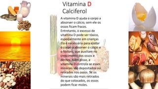 Vitamina D
Calciferol
A vitamina D ajuda o corpo a
absorver o cálcio, sem ele os
ossos ficam fracos.
Entretanto, o excesso de
vitamina D pode ser tóxico,
especialmente em crianças
Ela é necessária para ajudar
o corpo a absorver o cálcio e
o fósforo, que auxiliam no
crescimento dos ossos e
dentes. Além disso, a
vitamina D controla se esses
minerais são depositados ou
retirados nos ossos. Se os
minerais são mais retirados
do que colocados, os ossos
podem ficar moles.
 