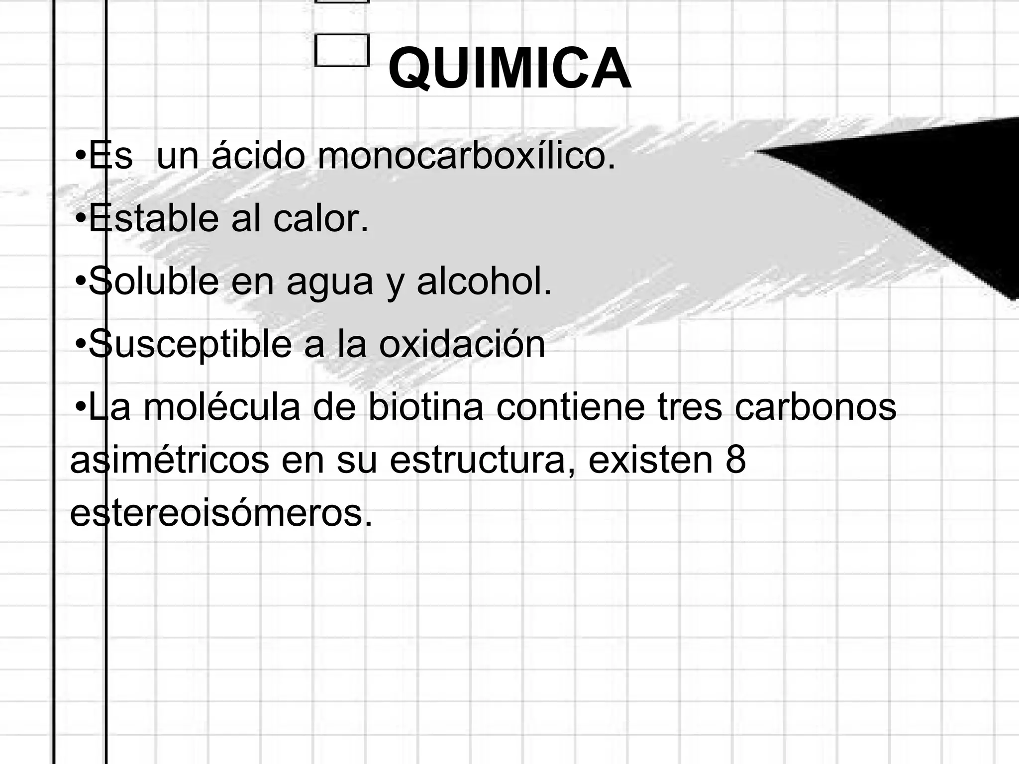 QUIMICA Es  un ácido monocarboxílico. Estable al calor. Soluble en agua y alcohol. Susceptible a la oxidación La molécula de biotina contiene tres carbonos asimétricos en su estructura, existen 8 estereoisómeros. 