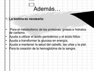 Además… La biotina es necesaria: Para el metabolismo de las proteínas, grasas e hidratos de carbono.  Ayuda a utilizar el ácido pantoténico y el ácido fólico  Ayuda a transformar la glucosa en energía.  Ayuda a mantener la salud del cabello, las uñas y la piel.  Para la creación de la hemoglobina de la sangre.  
