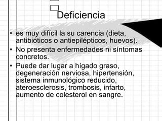 Deficiencia es muy difícil la su carencia (dieta, antibióticos o antiepilépticos, huevos).  No presenta enfermedades ni síntomas concretos. Puede dar lugar a hígado graso, degeneración nerviosa, hipertensión, sistema inmunológico reducido, ateroesclerosis, trombosis, infarto, aumento de colesterol en sangre.  