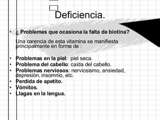 Deficiencia. ¿ Problemas que ocasiona la falta de biotina?  Una carencia de esta vitamina se manifiesta principalmente en forma de :  Problemas en la piel :  piel seca.  Problema del cabello : caída del cabello.  Problemas nerviosos : nerviosismo, ansiedad, depresión, insomnio, etc. Perdida de apetito. Vómitos. Llagas en la lengua.   